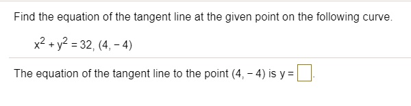 Find the equation of the tangent line at the given point on the following curve.
x^2 + y^2 = 32, (4, -4)
The equation of the tangent line to the point (4, -4) is y =