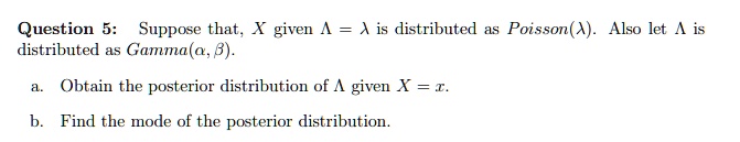 Question 5: Suppose that, X given ? = ? is distributed as Poisson(?). Also let ? is distributed as Gamma(?, ?).

a. Obtain the posterior distribution of ? given X = x.

b. Find the mode of the posterior distribution.