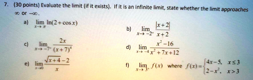 7. (30 points) Evaluate the limit (if it exists). If it is an infinite limit, state whether the limit approaches ? or -?.
a) limx?? ln(2+cos x)
b) limx?-2^+ rac|x+2|x+2
c) limx?-7^+ rac2x(x+7)^4
d) limx?-4 racx^2-16x^2+7x+12
e) limx?0 racsqrtx+4-2x
f) limx?3^+ f(x) where f(x)=egincases4x-5,     xle3  2-x^2,     x>3endcases