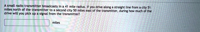 A small radio transmitter broadcasts in a 41 mile radius. If you drive along a straight line from a city 51 miles north of the transmitter to a second city 50 miles east of the transmitter, during how much of the drive will you pick up a signal from the transmitter?
miles