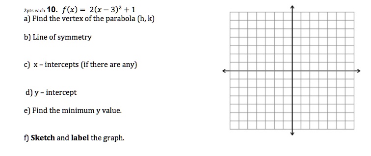 10. f(x) = 2(x - 3)^2 + 1
a) Find the vertex of the parabola (h, k)
b) Line of symmetry
c) x - intercepts (if there are any)
d) y - intercept
e) Find the minimum y value.
f) Sketch and label the graph.