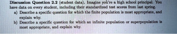 Discussion Question 2.2 (student data). Imagine you're a high school principal. You
have data on every student, including their standardized test scores from last spring.
a) Describe a specific question for which the finite population is most appropriate, and
explain why.
b) Describe a specific question for which an infinite population or superpopulation is
most appropriate, and explain why.