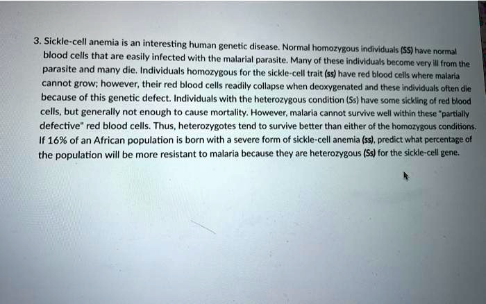 3. Sickle-cell anemia is an interesting human genetic disease. Normal homozygous individuals (SS) have normal blood cells that are easily infected with the malarial parasite. Many of these individuals become very ill from the parasite and many die. Individuals homozygous for the sickle-cell trait (ss) have red blood cells where malaria cannot grow; however, their red blood cells readily collapse when deoxygenated and these individuals often die because of this genetic defect. Individuals with the heterozygous condition (Ss) have some sickling of red blood cells, but generally not enough to cause mortality. However, malaria cannot survive well within these "partially defective" red blood cells. Thus, heterozygotes tend to survive better than either of the homozygous conditions. If 16% of an African population is born with a severe form of sickle-cell anemia (ss), predict what percentage of the population will be more resistant to malaria because they are heterozygous (Ss) for the sickle-cell gene.
