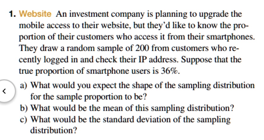 1. Website An investment company is planning to upgrade the mobile access to their website, but they'd like to know the proportion of their customers who access it from their smartphones. They draw a random sample of 200 from customers who recently logged in and check their IP address. Suppose that the true proportion of smartphone users is 36%.

a) What would you expect the shape of the sampling distribution for the sample proportion to be?
b) What would be the mean of this sampling distribution?
c) What would be the standard deviation of the sampling distribution?