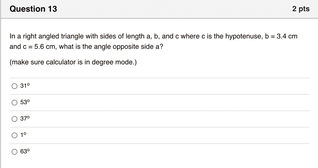 In a right angled triangle with sides of length a, b, and c where c is the hypotenuse, b = 3.4 cm and c = 5.6 cm, what is the angle opposite side a?
(make sure calculator is in degree mode.)
31°
53°
37°
1°
63°