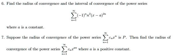 6. Find the radius of convergence and the interval of convergence of the power series
sumn=1^infty(-1)^n n^2(x-a)^2n
where a is a constant.
7. Suppose the radius of convergence of the power series sumn=1^infty cn x^n is P. Then find the radius of
convergence of the power series sumn=1^infty cn x^an where a is a positive constant.