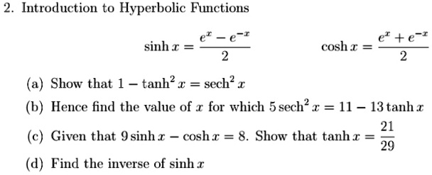 2. Introduction to Hyperbolic Functions
sinh x = (e^x - e^-x)/(2) 
cosh x = (e^x + e^-x)/(2)
(a) Show that 1 - tanh^2 x = sech^2 x
(b) Hence find the value of x for which 5 sech^2 x = 11 - 13 tanh x
(c) Given that 9 sinh x - cosh x = 8. Show that tanh x = (21)/(29)
(d) Find the inverse of sinh x