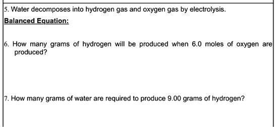 5. Water decomposes into hydrogen gas and oxygen gas by electrolysis.
Balanced Equation:

6. How many grams of hydrogen will be produced when 6.0 moles of oxygen are
produced?

7. How many grams of water are required to produce 9.00 grams of hydrogen?