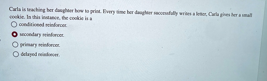 Carla is teaching her daughter how to print. Every time her daughter successfully writes a letter, Carla gives her a small cookie. In this instance, the cookie is a
conditioned reinforcer.
secondary reinforcer.
primary reinforcer.
delayed reinforcer.