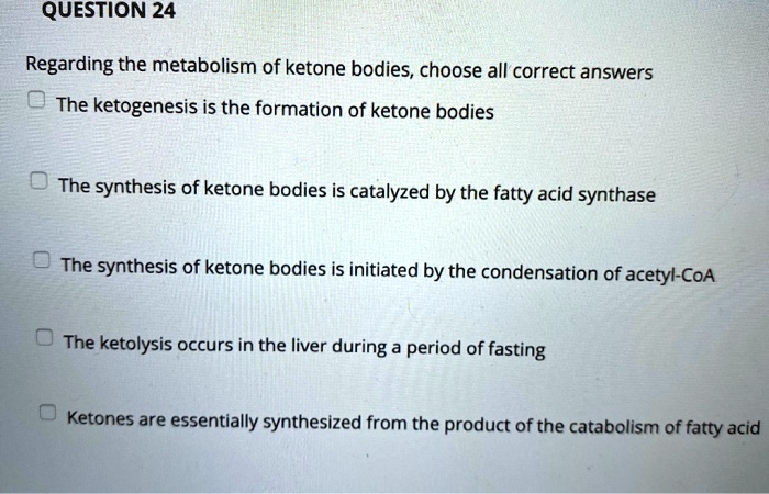 Regarding the metabolism of ketone bodies, choose all correct answers
The ketogenesis is the formation of ketone bodies
The synthesis of ketone bodies is catalyzed by the fatty acid synthase
The synthesis of ketone bodies is initiated by the condensation of acetyl-CoA
The ketolysis occurs in the liver during a period of fasting
Ketones are essentially synthesized from the product of the catabolism of fatty acid