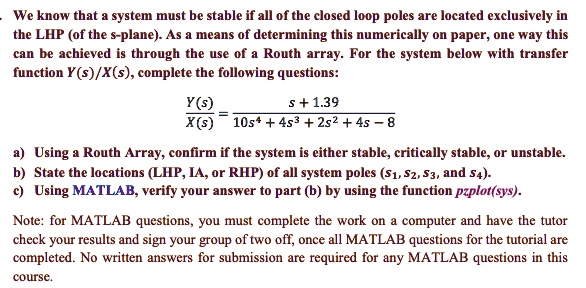 We know that a system must be stable if all of the closed loop poles are located exclusively in the LHP (of the s-plane). As a means of determining this numerically on paper, one way this can be achieved is through the use of a Routh array. For the system below with transfer function Y(s)/X(s), complete the following questions:

fracY(s)X(s) = fracs + 1.3910s^4 + 4s^3 + 2s^2 + 4s - 8

a) Using a Routh Array, confirm if the system is either stable, critically stable, or unstable.
b) State the locations (LHP, IA, or RHP) of all system poles (s1, s2, s3, and s4).
c) Using MATLAB, verify your answer to part (b) by using the function 	extttpzplot(sys).

Note: for MATLAB questions, you must complete the work on a computer and have the tutor check your results and sign your group of two off, once all MATLAB questions for the tutorial are completed. No written answers for submission are required for any MATLAB questions in this course.