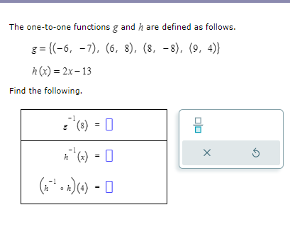 The one-to-one functions g and h are defined as follows.

g = (-6, -7), (6, 8), (8, -8), (9, 4)
h(x) = 2x - 13

Find the following.

g^-1(8) =
h^-1(x) =
(h^-1 ? h)(4) =