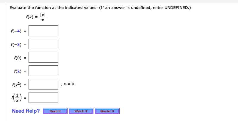 Evaluate the function at the indicated values. (If an answer is undefined, enter UNDEFINED.)

f(x) = |x| / x

f(-4) =
f(-3) =
f(0) =
f(2) =
f(x^2) = , x ? 0
f(1/x) =