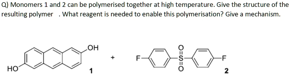 Q) Monomers 1 and 2 can be polymerised together at high temperature. Give the structure of the resulting polymer. What reagent is needed to enable this polymerisation? Give a mechanism.