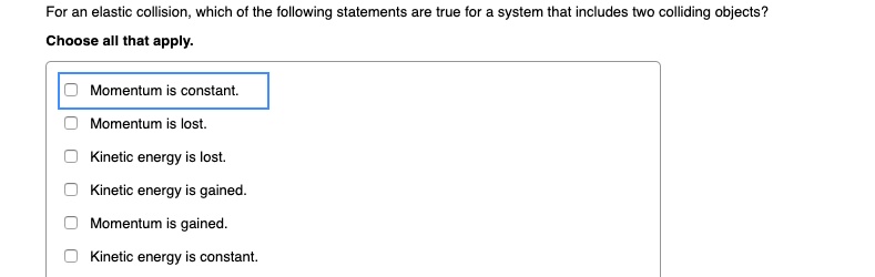 For an elastic collision, which of the following statements are true for a system that includes two colliding objects?
Choose all that apply.
Momentum is constant.
Momentum is lost.
Kinetic energy is lost.
Kinetic energy is gained.
Momentum is gained.
Kinetic energy is constant.