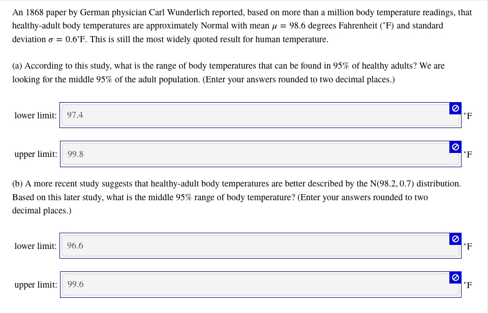 An 1868 paper by German physician Carl Wunderlich reported, based on more than a million body temperature readings, that healthy-adult body temperatures are approximately Normal with mean ? = 98.6 degrees Fahrenheit (°F) and standard deviation ? = 0.6°F. This is still the most widely quoted result for human temperature.

(a) According to this study, what is the range of body temperatures that can be found in 95% of healthy adults? We are looking for the middle 95% of the adult population. (Enter your answers rounded to two decimal places.)
lower limit: 97.4 °F
upper limit: 99.8 °F

(b) A more recent study suggests that healthy-adult body temperatures are better described by the N(98.2, 0.7) distribution. Based on this later study, what is the middle 95% range of body temperature? (Enter your answers rounded to two decimal places.)
lower limit: 96.6 °F
upper limit: 99.6 °F