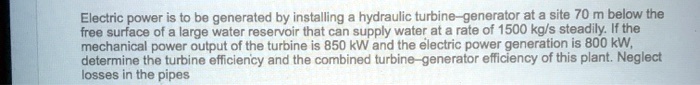 Electric power is to be generated by installing a hydraulic turbine—generator at a site 70 m below the free surface of a large water reservoir that can supply water at a rate of 1500 kg/s steadily. If the mechanical power output of the turbine is 850 kW and the electric power generation is 800 kW, determine the turbine efficiency and the combined turbine—generator efficiency of this plant. Neglect losses in the pipes