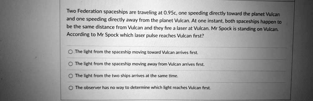 Two Federation spaceships are traveling at 0.95c, one speeding directly toward the planet Vulcan and one speeding directly away from the planet Vulcan. At one instant, both spaceships happen to be the same distance from Vulcan and they fire a laser at Vulcan. Mr Spock is standing on Vulcan. According to Mr Spock which laser pulse reaches Vulcan first?

The light from the spaceship moving toward Vulcan arrives first.
The light from the spaceship moving away from Vulcan arrives first.
The light from the two ships arrives at the same time.
The observer has no way to determine which light reaches Vulcan first.