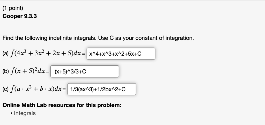 Find the following indefinite integrals. Use C as your constant of integration.
(a) ?(4x³ + 3x² + 2x + 5)dx = x^4+x^3+x^2+5x+C
(b) ?(x + 5)²dx = (x+5)^3/3+C
(c) ?(a · x² + b · x)dx = 1/3(ax^3)+1/2bx^2+C