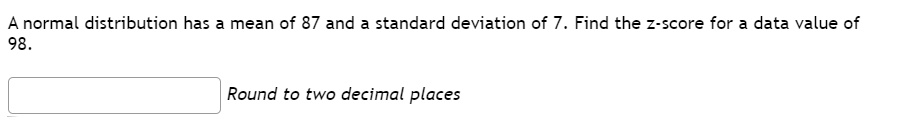 A normal distribution has a mean of 87 and a standard deviation of 7. Find the z-score for a data value of 98.
Round to two decimal places