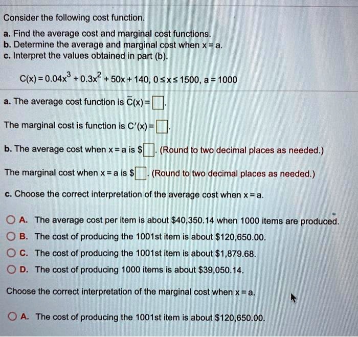 Consider the following cost function.
a. Find the average cost and marginal cost functions.
b. Determine the average and marginal cost when x = a.
c. Interpret the values obtained in part (b).
C(x) = 0.04x^3 + 0.3x^2 + 50x + 140, 0 ? x ? 1500, a = 1000
a. The average cost function is C?(x) = [ ].
The marginal cost is function is C'(x) = [ ].
b. The average cost when x = a is [ ]. (Round to two decimal places as needed.)
The marginal cost when x = a is[ ]. (Round to two decimal places as needed.)
c. Choose the correct interpretation of the average cost when x = a.
A. The average cost per item is about 40,350.14 when 1000 items are produced.
B. The cost of producing the 1001st item is about120,650.00.
C. The cost of producing the 1001st item is about 1,879.68.
D. The cost of producing 1000 items is about39,050.14.
Choose the correct interpretation of the marginal cost when x = a.
A. The cost of producing the 1001st item is about 120,650.00.