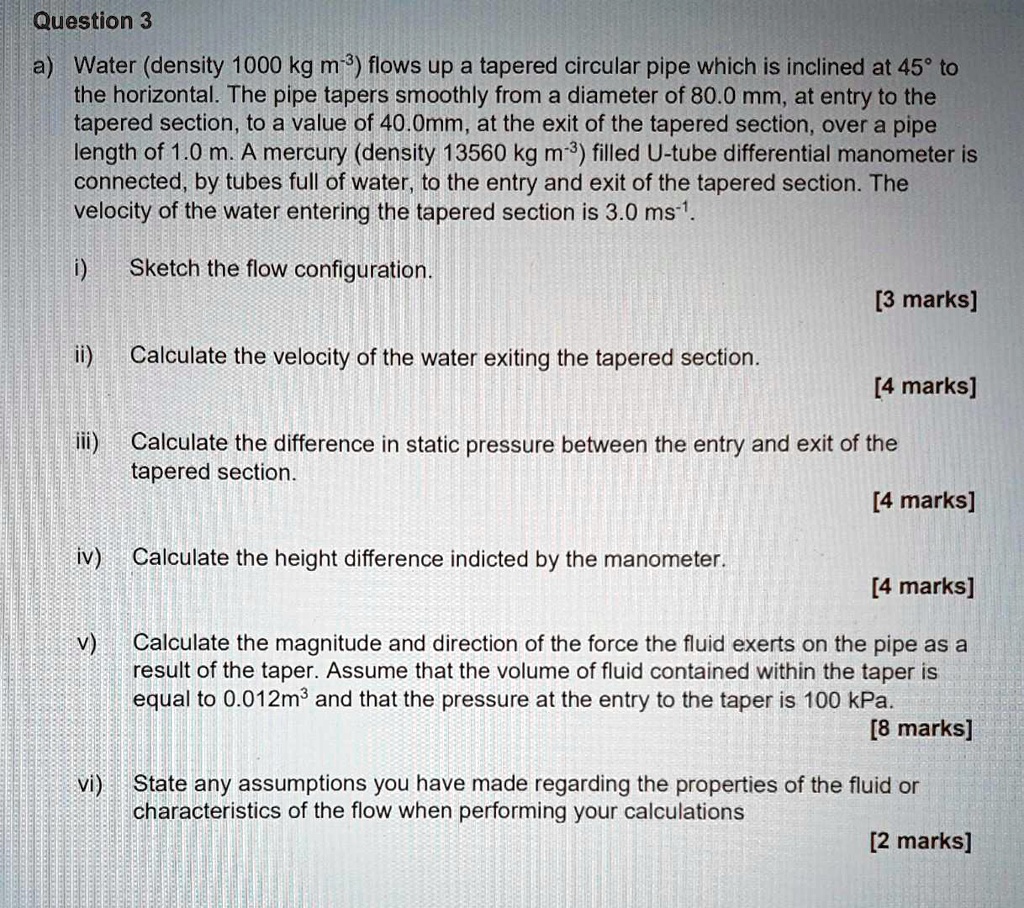 Question 3
a) Water (density 1000 kg m?³) flows up a tapered circular pipe which is inclined at 45° to the horizontal. The pipe tapers smoothly from a diameter of 80.0 mm, at entry to the tapered section, to a value of 40.0mm, at the exit of the tapered section, over a pipe length of 1.0 m. A mercury (density 13560 kg m?³) filled U-tube differential manometer is connected, by tubes full of water, to the entry and exit of the tapered section. The velocity of the water entering the tapered section is 3.0 ms?¹.

i) Sketch the flow configuration.
[3 marks]

ii) Calculate the velocity of the water exiting the tapered section.
[4 marks]

iii) Calculate the difference in static pressure between the entry and exit of the tapered section.
[4 marks]

iv) Calculate the height difference indicted by the manometer.
[4 marks]

v) Calculate the magnitude and direction of the force the fluid exerts on the pipe as a result of the taper. Assume that the volume of fluid contained within the taper is equal to 0.012m³ and that the pressure at the entry to the taper is 100 kPa.
[8 marks]

vi) State any assumptions you have made regarding the properties of the fluid or characteristics of the flow when performing your calculations
[2 marks]