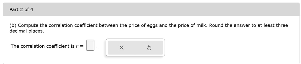 (b) Compute the correlation coefficient between the price of eggs and the price of milk. Round the answer to at least three decimal places.

The correlation coefficient is r = .