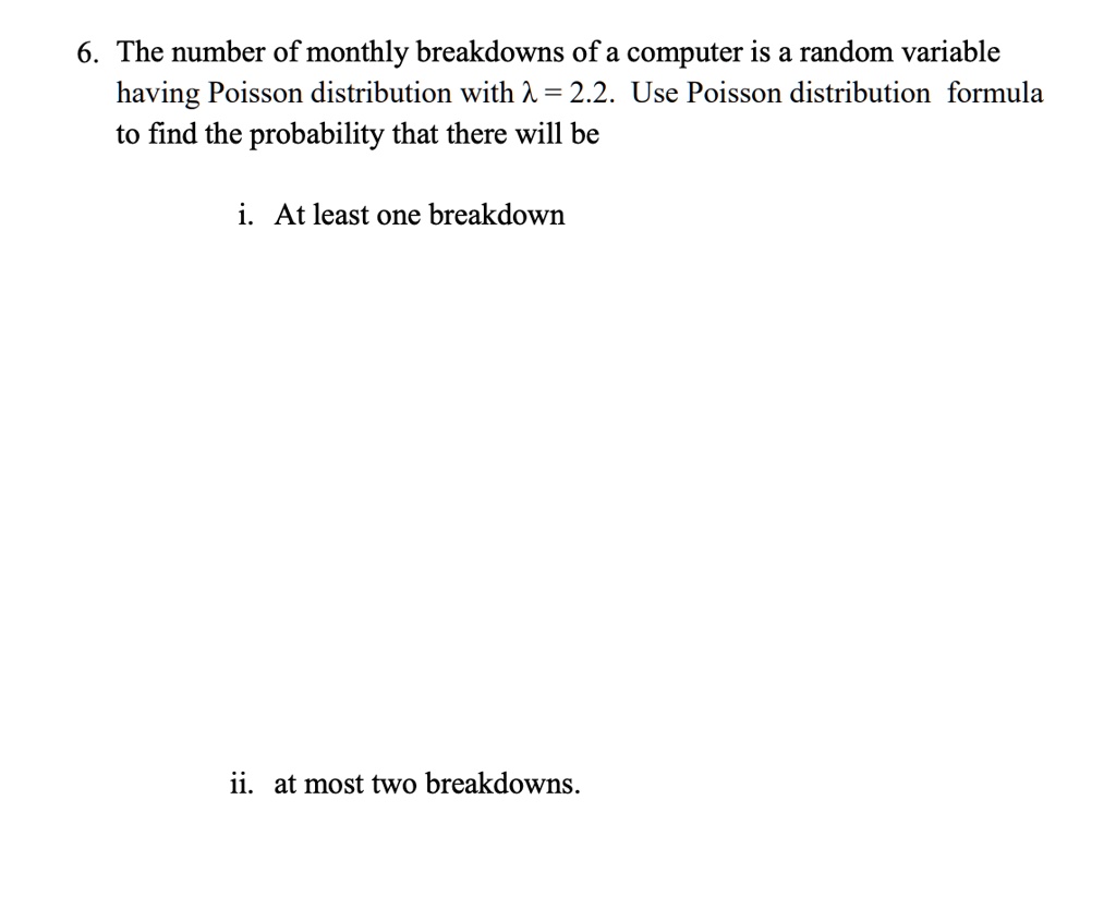 6. The number of monthly breakdowns of a computer is a random variable having Poisson distribution with λ = 2.2. Use Poisson distribution formula to find the probability that there will be
i. At least one breakdown
ii. at most two breakdowns.