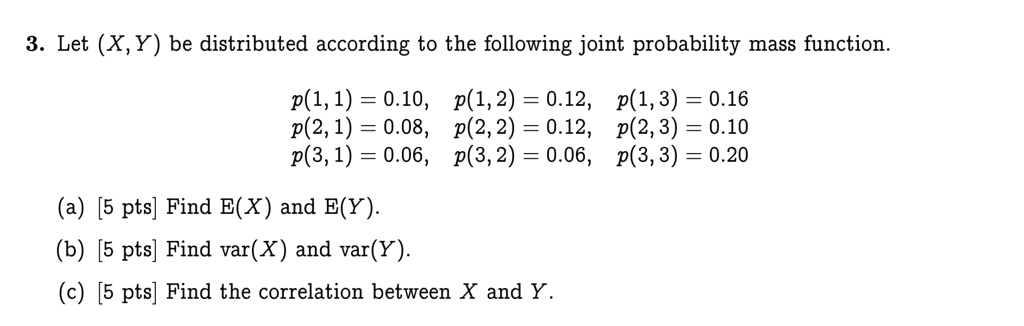 3. Let (X, Y) be distributed according to the following joint probability mass function.

p(1, 1) = 0.10, p(1, 2) = 0.12, p(1, 3) = 0.16
p(2, 1) = 0.08, p(2, 2) = 0.12, p(2, 3) = 0.10
p(3, 1) = 0.06, p(3, 2) = 0.06, p(3, 3) = 0.20

(a) [5 pts] Find E(X) and E(Y).
(b) [5 pts] Find var(X) and var(Y).
(c) [5 pts] Find the correlation between X and Y.