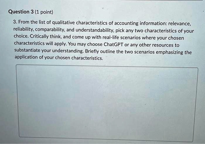 Question 3 (1 point)
3. From the list of qualitative characteristics of accounting information: relevance,
reliability, comparability, and understandability, pick any two characteristics of your
choice. Critically think, and come up with real-life scenarios where your chosen
characteristics will apply. You may choose ChatGPT or any other resources to
substantiate your understanding. Briefly outline the two scenarios emphasizing the
application of your chosen characteristics.