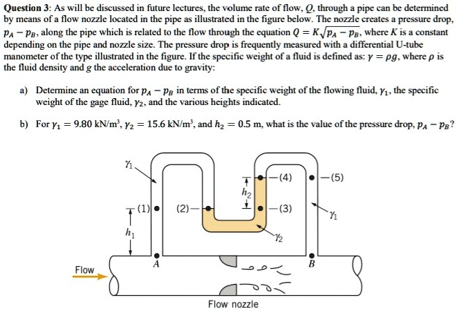 Question 3: As will be discussed in future lectures, the volume rate of flow, Q, through a pipe can be determined by means of a flow nozzle located in the pipe as illustrated in the figure below. The nozzle creates a pressure drop, pA - pB, along the pipe which is related to the flow through the equation Q = K?(pA - pB), where K is a constant depending on the pipe and nozzle size. The pressure drop is frequently measured with a differential U-tube manometer of the type illustrated in the figure. If the specific weight of a fluid is defined as: ? = ?g, where ? is the fluid density and g the acceleration due to gravity:

a) Determine an equation for pA - pB in terms of the specific weight of the flowing fluid, ?1, the specific weight of the gage fluid, ?2, and the various heights indicated.

b) For ?1 = 9.80 kN/m3, ?2 = 15.6 kN/m3, and h2 = 0.5 m, what is the value of the pressure drop, pA - pB?