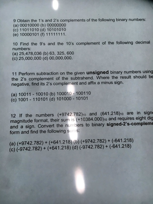 9 Obtain the 1's and 2's complements of the following binary numbers:
(a) 00010000 (b) 00000000
(c) 11011010 (d) 10101010
(e) 10000101 (f) 11111111.

10 Find the 9's and the 10's complement of the following decimal numbers:
(a) 25,478,036 (b) 63, 325, 600
(c) 25,000,000 (d) 00,000,000.

11 Perform subtraction on the given unsigned binary numbers using the 2's complement of the subtrahend. Where the result should be negative, find its 2's complement and affix a minus sign.

(a) 10011 - 10010 (b) 100010 - 100110
(c) 1001 - 110101 (d) 101000 - 10101

12 If the numbers (+9742.782)10 and (641.218)10 are in signed magnitude format, their sum is (+10384.000)10 and requires eight digits and a sign. Convert the numbers to binary signed-2's-complement form and find the following sums:

(a) (+9742.782) + (+641.218) (b) (+9742.782) + (-641.218)
(c) (-9742.782) + (+641.218) (d) (-9742.782) + (-641.218)
