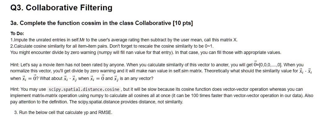 Q3. Collaborative Filtering

3a. Complete the function cossim in the class Collaborative [10 pts]

To Do:
1.Impute the unrated entries in self.Mr to the user's average rating then subtract by the user mean, call this matrix X.
2.Calculate cosine similarity for all item-item pairs. Don't forget to rescale the cosine similarity to be 0 1.
You might encounter divide by zero warning (numpy will fill nan value for that entry). In that case, you can fill those with appropriate values.

Hint: Let's say a movie item has not been rated by anyone. When you calculate similarity of this vector to anoter, you will get ?0=[0,0,0,....,0]. When you normalize this vector, you'll get divide by zero warning and it will make nan value in self.sim matrix. Theoretically what should the similarity value for ?xi  ?xi when ?xi = ?0? What about ?xi  ?xj when ?xi = ?0 and ?xj is an any vector?

Hint: You may use scipy.spatial.distance.cosine, but it will be slow because its cosine function does vector-vector operation whereas you can implement matrix-matrix operation using numpy to calculate all cosines all at once (it can be 100 times faster than vector-vector operation in our data). Also pay attention to the definition. The scipy.spatial.distance provides distance, not similarity.

3. Run the below cell that calculate yp and RMSE.