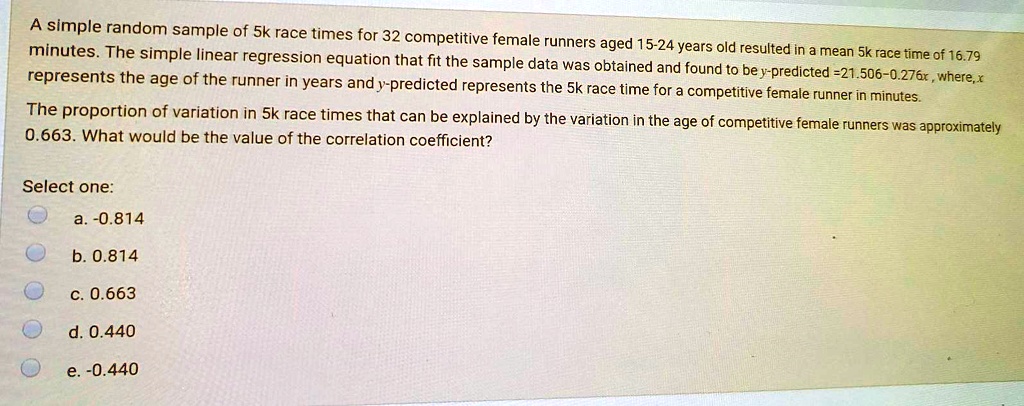 A simple random sample of 5k race times for 32 competitive female runners aged 15-24 years old resulted in a mean 5k race time of 16.79 minutes. The simple linear regression equation that fit the sample data was obtained and found to be y-predicted =21.506-0.276x , where,x represents the age of the runner in years and y-predicted represents the 5k race time for a competitive female runner in minutes.

The proportion of variation in 5k race times that can be explained by the variation in the age of competitive female runners was approximately 0.663. What would be the value of the correlation coefficient?

Select one:
a. -0.814
b. 0.814
c. 0.663
d. 0.440
e. -0.440