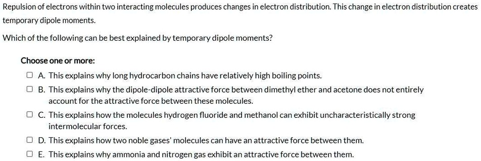 Repulsion of electrons within two interacting molecules produces changes in electron distribution. This change in electron distribution creates temporary dipole moments.

Which of the following can be best explained by temporary dipole moments?

Choose one or more:
A. This explains why long hydrocarbon chains have relatively high boiling points.
B. This explains why the dipole-dipole attractive force between dimethyl ether and acetone does not entirely account for the attractive force between these molecules.
C. This explains how the molecules hydrogen fluoride and methanol can exhibit uncharacteristically strong intermolecular forces.
D. This explains how two noble gases' molecules can have an attractive force between them.
E. This explains why ammonia and nitrogen gas exhibit an attractive force between them.