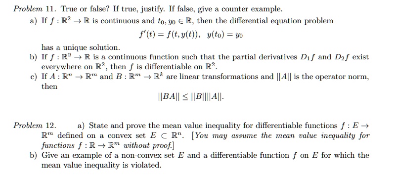Problem 11. True or false? If true, justify. If false, give a counter example.
a) If f: ℝ^2 →ℝ is continuous and t0, y0 ∈ℝ, then the differential equation problem
f'(t) = f(t, y(t)), y(t0) = y0
has a unique solution.
b) If f: ℝ^2 →ℝ is a continuous function such that the partial derivatives D1f and D2f exist
everywhere on ℝ^2, then f is differentiable on ℝ^2.
c) If A: ℝ^n →ℝ^m and B: ℝ^m →ℝ^k are linear transformations and ||A|| is the operator norm,
then
||BA|| ≤ ||B|| ||A||.
Problem 12.
a) State and prove the mean value inequality for differentiable functions f: E →
ℝ^m defined on a convex set E ⊂ℝ^n. [You may assume the mean value inequality for
functions f: ℝ→ℝ^m without proof.]
b) Give an example of a non-convex set E and a differentiable function f on E for which the
mean value inequality is violated.