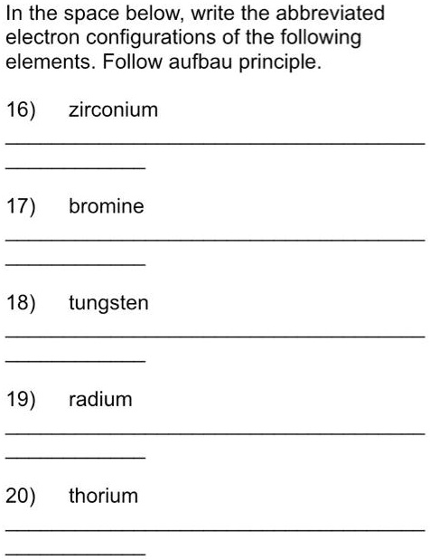 In the space below, write the abbreviated
electron configurations of the following
elements. Follow aufbau principle.
16) zirconium
17) bromine
18) tungsten
19) radium
20) thorium
