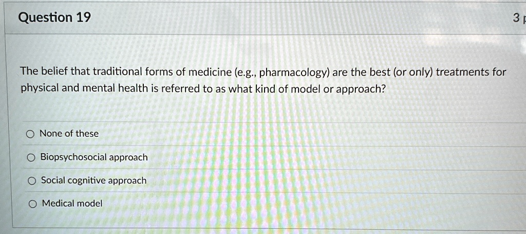 Question 19
The belief that traditional forms of medicine (e.g., pharmacology) are the best (or only) treatments for
physical and mental health is referred to as what kind of model or approach?
None of these
Biopsychosocial approach
Social cognitive approach
Medical model
3 p