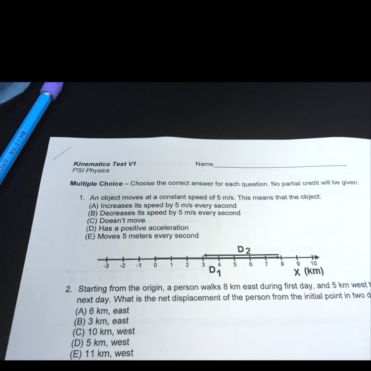 Kinematics Test V1
PSI Physics
Name
Multiple Choice - Choose the correct answer for each question. No partial credit will be given.
1. An object moves at a constant speed of 5 m/s. This means that the object:
(A) Increases its speed by 5 m/s every second
(B) Decreases its speed by 5 m/s every second
(C) Doesn't move
(D) Has a positive acceleration
(E) Moves 5 meters every second
D2
-3
-2
-1
0
1
2
3
4
5
6
7
8
9
10
D1
x (km)
2. Starting from the origin, a person walks 8 km east during first day, and 5 km west t
next day. What is the net displacement of the person from the initial point in two d
(A) 6 km, east
(B) 3 km, east
(C) 10 km, west
(D) 5 km, west
(E) 11 km, west