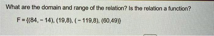 What are the domain and range of the relation? Is the relation a function?
F = {(84, -14), (19, 8), (-119, 8), (60, 49)}
