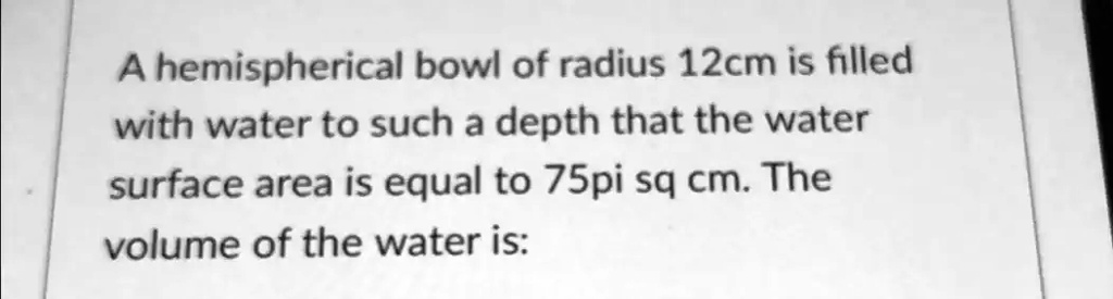 A hemispherical bowl of radius 12cm is filled with water to such a depth that the water surface area is equal to 75pi sq cm. The volume of the water is: