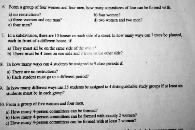 6. Form a group of four women and four men, how many committees of four can be formed with:
a) no restrictions?
c) three women and one man?
e) four men?
b) four women?
d) two women and two men?
7. In a subdivision, there are 10 houses on each side of a street. In how many ways can 7 trees be planted,
each in front of a different house, if:
a) They must all be on the same side of the street
b) There must be 4 trees on one side and 3 trees on the other side?
8. In how many ways can 4 students be assigned to 9 class periods if:
a) There are no restrictions?
b) Each student must go to a different period?
9. In how many different ways can 25 students be assigned to 4 distinguishable study groups if at least six
students must be in each group?
10. From a group of five women and four men,
a) How many 4-person committees can be formed?
b) How many 4-person committees can be formed with exactly 2 women?
c) How many 4-person committess can be formed with at least 2 women?