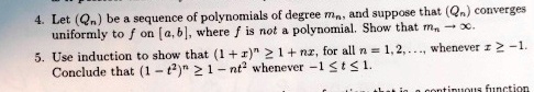 4. Let (Qn) be a sequence of polynomials of degree mn, and suppose that (Qn) converges
uniformly to f on [a, b], where f is not a polynomial. Show that mn →∞.
5. Use induction to show that (1 + x)^n ≥ 1 + nx, for all n = 1, 2, …, whenever x ≥ -1.
Conclude that (1 - t^2)^n ≥ 1 - nt^2 whenever -1 ≤ t ≤ 1.