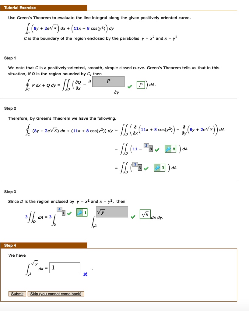 Use Green's Theorem to evaluate the line integral along the given positively oriented curve.

?C (8y + 2e^(?x)) dx + (11x + 8 cos(y^2)) dy

C is the boundary of the region enclosed by the parabolas y = x^2 and x = y^2.

Step 1
We note that C is a positively-oriented, smooth, simple closed curve. Green's Theorem tells us that in this situation, if D is the region bounded by C, then

?C P dx + Q dy = ?D (?Q/?x - ?P/?y) dA.

Step 2
Therefore, by Green's Theorem we have the following.

?C (8y + 2e^(?x)) dx + (11x + 8 cos(y^2)) dy = ?D (?/?x(11x + 8 cos(y^2)) - ?/?y(8y + 2e^(?x))) dA

= ?D (11 - 8) dA

= ?D 3 dA

Step 3
Since D is the region enclosed by y = x^2 and x = y^2, then

3 ?D dA = 3 ?0^1 ?y^2^?y dx dy.

Step 4
We have

?y^2^?y dx = 1.