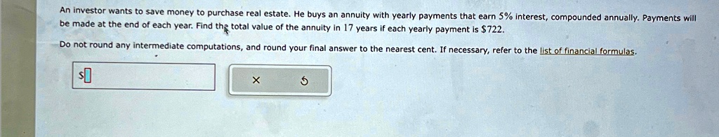 An investor wants to save money to purchase real estate. He buys an annuity with yearly payments that earn 5% interest, compounded annually. Payments will be made at the end of each year. Find the total value of the annuity in 17 years if each yearly payment is $722.
Do not round any intermediate computations, and round your final answer to the nearest cent. If necessary, refer to the list of financial formulas.