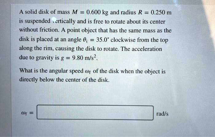A solid disk of mass M = 0.600 kg and radius R = 0.250 m
is suspended vertically and is free to rotate about its center
without friction. A point object that has the same mass as the
disk is placed at an angle ?i = 35.0° clockwise from the top
along the rim, causing the disk to rotate. The acceleration
due to gravity is g = 9.80 m/s^2.

What is the angular speed ?f of the disk when the object is
directly below the center of the disk.

?f =  rad/s
