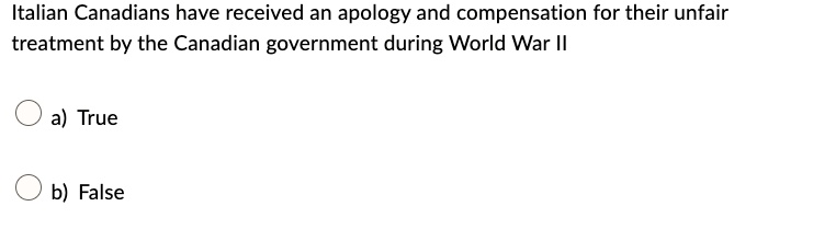 Italian Canadians have received an apology and compensation for their unfair
treatment by the Canadian government during World War II
a) True
b) False