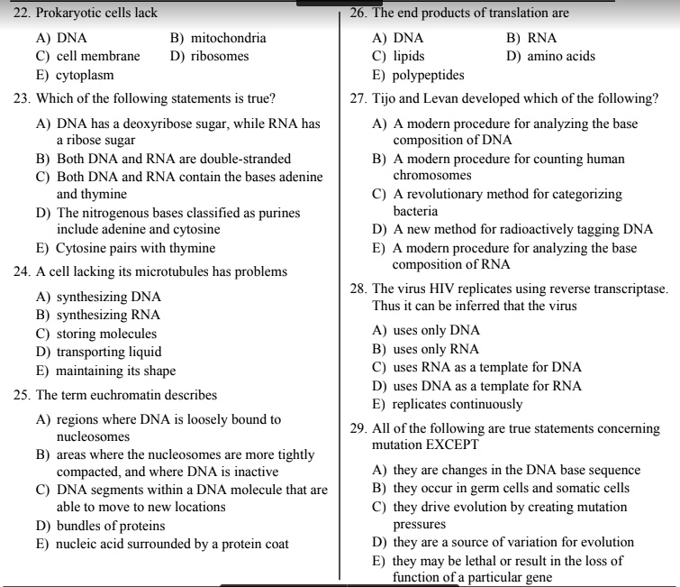 22. Prokaryotic cells lack
A) DNA B) mitochondria
C) cell membrane D) ribosomes
E) cytoplasm
23. Which of the following statements is true?
A) DNA has a deoxyribose sugar, while RNA has a ribose sugar
B) Both DNA and RNA are double-stranded
C) Both DNA and RNA contain the bases adenine and thymine
D) The nitrogenous bases classified as purines include adenine and cytosine
E) Cytosine pairs with thymine
24. A cell lacking its microtubules has problems
A) synthesizing DNA
B) synthesizing RNA
C) storing molecules
D) transporting liquid
E) maintaining its shape
25. The term euchromatin describes
A) regions where DNA is loosely bound to nucleosomes
B) areas where the nucleosomes are more tightly compacted, and where DNA is inactive
C) DNA segments within a DNA molecule that are able to move to new locations
D) bundles of proteins
E) nucleic acid surrounded by a protein coat
26. The end products of translation are
A) DNA B) RNA
C) lipids D) amino acids
E) polypeptides
27. Tijo and Levan developed which of the following?
A) A modern procedure for analyzing the base composition of DNA
B) A modern procedure for counting human chromosomes
C) A revolutionary method for categorizing bacteria
D) A new method for radioactively tagging DNA
E) A modern procedure for analyzing the base composition of RNA
28. The virus HIV replicates using reverse transcriptase. Thus it can be inferred that the virus
A) uses only DNA
B) uses only RNA
C) uses RNA as a template for DNA
D) uses DNA as a template for RNA
E) replicates continuously
29. All of the following are true statements concerning mutation EXCEPT
A) they are changes in the DNA base sequence
B) they occur in germ cells and somatic cells
C) they drive evolution by creating mutation pressures
D) they are a source of variation for evolution
E) they may be lethal or result in the loss of function of a particular gene