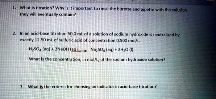 1. What is titration? Why is it important to rinse the burette and pipette with the solution they will eventually contain?

2. In an acid-base titration 50.0 mL of a solution of sodium hydroxide is neutralized by exactly 12.50 mL of sulfuric acid of concentration 0.500 mol/L.

H2SO4 (aq) + 2NaOH (aq) -> Na2SO4 (aq) + 2H2O (l)

What is the concentration, in mol/L, of the sodium hydroxide solution?

3. What is the criteria for choosing an indicator in acid-base titration?