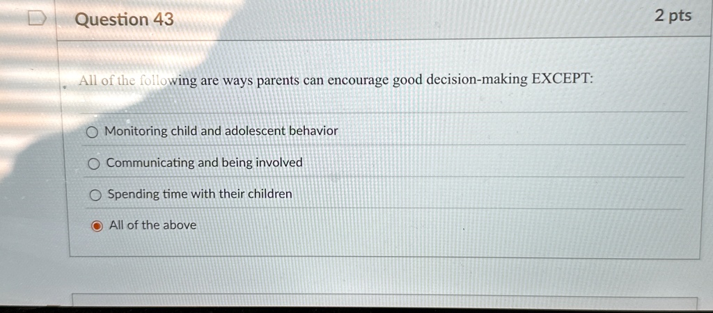 Question 43
All of the following are ways parents can encourage good decision-making EXCEPT:
Monitoring child and adolescent behavior
Communicating and being involved
Spending time with their children
All of the above
2 pts